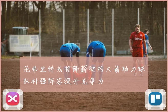 范弗里特或将降薪续约火箭助力球队补强阵容提升竞争力