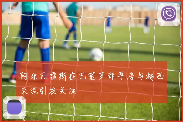 阿尔瓦雷斯在巴塞罗那寻房与梅西交流引发关注