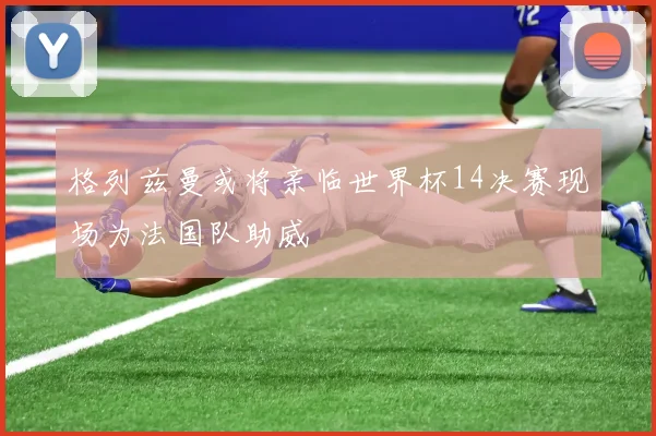 格列兹曼或将亲临世界杯14决赛现场为法国队助威