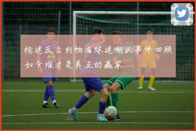枪迷反击利物浦球迷嘲讽事件回顾如今谁才是真正的赢家