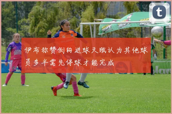 伊布称赞倒钩进球天赋认为其他球员多半需先停球才能完成