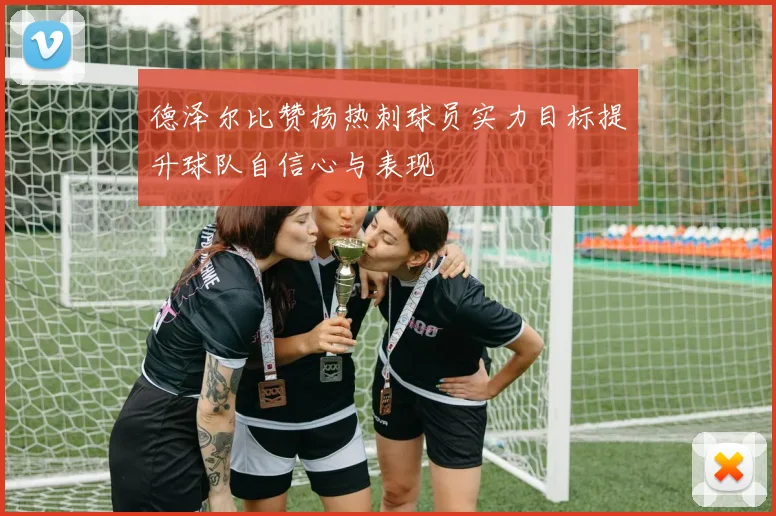 德泽尔比赞扬热刺球员实力目标提升球队自信心与表现