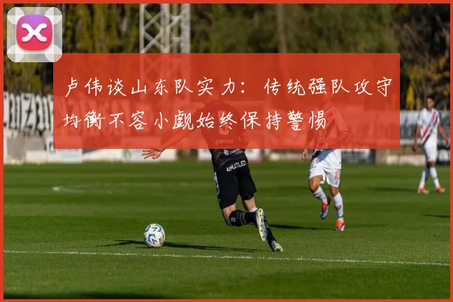 卢伟谈山东队实力：传统强队攻守均衡不容小觑始终保持警惕