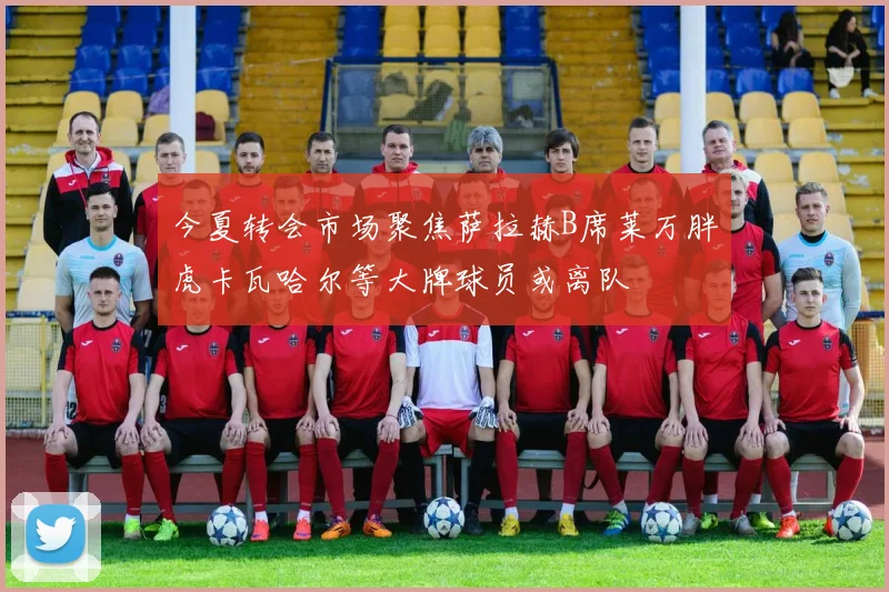 今夏转会市场聚焦萨拉赫B席莱万胖虎卡瓦哈尔等大牌球员或离队