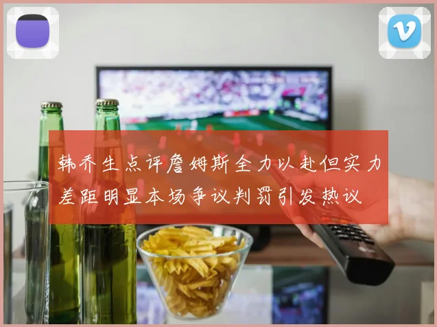 韩乔生点评詹姆斯全力以赴但实力差距明显本场争议判罚引发热议