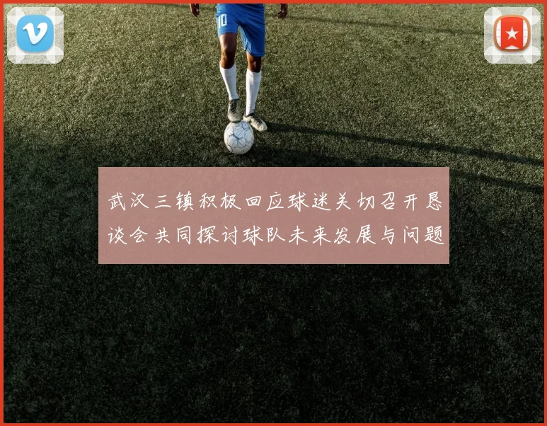 武汉三镇积极回应球迷关切召开恳谈会共同探讨球队未来发展与问题解决