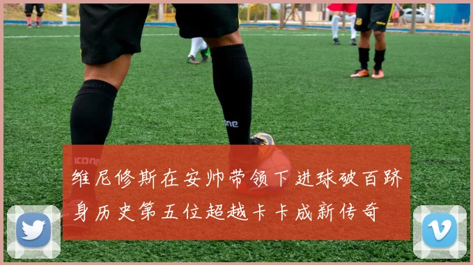 维尼修斯在安帅带领下进球破百跻身历史第五位超越卡卡成新传奇